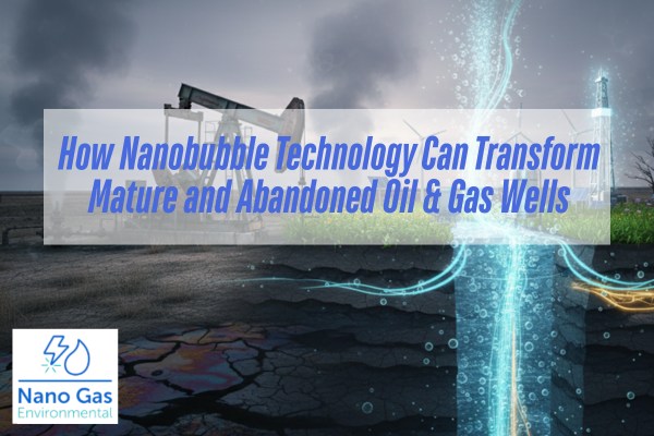 How Nanobubble Technology Can Transform Mature and Abandoned Oil & Gas Wells